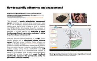 Howtoquantifyadherenceandengagement?
VerificationofaPortableMotionTrackingSystemforRemote
Managementof PhysicalRehabilitationoftheKnee Sensors2019, 19(5),
1021;https://doi.org/10.3390/s19051021
(ThisarticlebelongstotheSpecialIssue GyroscopesandAccelerometers)
“We developed a remote rehabilitation management
system combining two wireless inertial measurement units
(IMUs) with an interactive mobile application and a web-based
clinician portal (interACTION). However, in order to translate
interACTION into the clinical setting, it was first necessary to
verify the efficacy of measuring knee motion during rehabilitation
exercises for physical therapy and determine if visual
feedbacksignificantly improvesthe participant’s ability
toperformthe exercisescorrectly.
Exercises were recorded simultaneously by the IMU motion
tracking sensors and a video-based motion tracking
system (OptiTrack, running the Motive: Tracker software was
utilized as the “gold standard [Thewlis et al. 2013, Carse et al.2014]
). Validation
showed moderate to good agreement between the two systems
for all exercisesandaccuracywaswithinthreedegrees.Basedon
custom usability survey results, interACTION was well
received. Overall, this study demonstrated the potential of
interACTION to measure range of motion during rehabilitation
exercises for physical therapy and visual feedback
significantly improved the participant’s ability to
performtheexercisescorrectly.
(A) Yost Lab’s two 3-Space Bluetooth sensors is a 3D printed case designed to align the sensors during
alignment, (B) Padded elastic straps secured on the thigh and shank, Cary, (C) Screenshot of the mobile
application screen that providesthe participant with visual feedback.
 