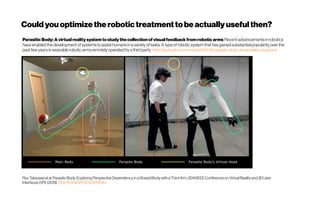 ParasiticBody: A virtual reality system to study the collectionofvisualfeedback from roboticarms Recent advancementsin robotics
have enabled the development ofsystemsto assist humansin a varietyof tasks. Atype ofrobotic system that hasgained substantial popularityover the
past few yearsiswearable roboticarmsremotelyoperatedbya thirdparty. https://techxplore.com/news/2019-09-parasitic-body-virtual-reality-visual.html
RyoTakizawaetal.ParasiticBody:ExploringPerspectiveDependencyinaSharedBodywithaThirdArm, 2019IEEEConferenceonVirtualRealityand3DUser
Interfaces(VR) (2019). DOI:10.1109/VR.2019.8798351
Could youoptimizetherobotictreatmenttobe actually usefulthen?
 