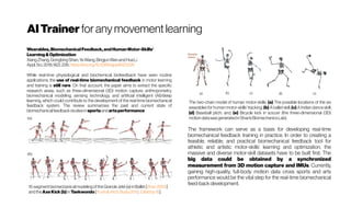 AITrainer for any movementlearning
Wearables,BiomechanicalFeedback,andHumanMotor-Skills’
Learning&Optimization
XiangZhang,GongbingShan,YeWang,BingjunWanandHuaLi
Appl.Sci.2019,9(2),226;https://doi.org/10.3390/app9020226
While real-time physiological and biochemical biofeedback have seen routine
applications, the use of real-time biomechanical feedback in motor learning
and training is still rare. On that account, the paper aims to extract the specific
research areas, such as three-dimensional (3D) motion capture, anthropometry,
biomechanical modeling, sensing technology, and artificial intelligent (AI)/deep
learning, which could contribute to the development of the real-time biomechanical
feedback system. The review summarizes the past and current state of
biomechanicalfeedbackstudiesin sportsandartsperformance
15-segmentbiomechanicalmodelingoftheGrandeJeté(a) inBallet[Shan2005]
andtheAxeKick(b) inTaekwondo[Yuetal.Arch.Budo2012; Citedby15].
The two-chain model of human motor-skills. (a) The possible locations of the six
wearables for human motor-skills’ tracking; (b) A ballet skill; (c) A Indian dance skill;
(d) Baseball pitch; and, (e) Bicycle kick in soccer (the three-dimensional (3D)
motiondatawasgeneratedinShan’sBiomechanicsLab).
The framework can serve as a basis for developing real-time
biomechanical feedback training in practice. In order to creating a
feasible, reliable, and practical biomechanical feedback tool for
athletic and artistic motor-skills’ learning and optimization, the
massive and diverse motor-skill datasets have to be built first. The
big data could be obtained by a synchronized
measurement from 3D motion capture and IMUs. Currently,
gaining high-quality, full-body motion data cross sports and arts
performance would be the vital step for the real-time biomechanical
feed-backdevelopment.
 