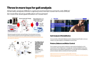 Throwinmoretoysforgaitanalysis
Kinematic analysis (Motioncapture)andinertialmovementunits(IMUs)
formorefine-levelquantificationofmovement
Monitoringgaitkinematicsduringtherapyofacutespinalcordinjury
(SCI) andstrokepatientsandformulatebetterpredictorsofrecovery
http://faculty.engr.utexas.edu/rewire/rewire/book/longitudinal-gait-analy
sis-using-imu-sensors
Feasibility study of
using aMicrosoft
Kinect forvirtual
coaching of
wheelchair
transfer
techniques “Gold
Standard” with Vicon
motion capture
systems
https://doi.org/10.1
515/bmt-2015-02
06
Gait Analysis& Rehabilitation
ViconprovidesaClinicallyValidatedsolutiondesignedspecificallytosuityour
needsinanygaitanalysisorrehabilitationenvironment.
Posture,Balance andMotor Control
Viconsystemscanbeusedtomeasureor givereal-timefeedbackonthe
movementsofthewholebodyor asinglepart,includingdetailedhands,face,
feetandspineacrossdifferentapplications.For example,strokerehabilitation,
postureanalysis,balancestudiesandreachingstudies.
https://www.vicon.com/motion-capture/life-sciences
https://www.vicon.com/press/2018-02-20/vicon-integrates-inertial-tracking-i
nto-the-optical-world
 