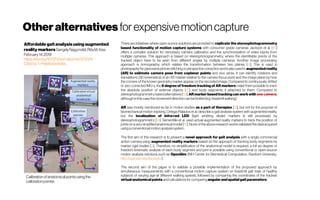 Otheralternatives for expensivemotioncapture
Affordable gaitanalysisusing augmented
reality markersGergelyNagymáté,RitaM.Kiss
February14,2019
https://doi.org/10.1371/journal.pone.0212319
Citedby1 -Relatedarticles
Calibrationofanatomicalpointsusingthe
calibrationpointer.
There are initiatives where open source solutions are provided to replicate the stereophotogrammetry
based functionality of motion capture systems with consumer grade cameras. Jackson et al. [10]
offers a complex solution for necessary camera calibration and the synchronization of video inputs from
multiple cameras. This approach is based on stereophotogrammetry, where the identifiable points of the
tracked object have to be seen from different angles by multiple cameras. Another image processing
approach is homography, which relates the transformation between two planes [11]. This is used in
photographyforpanoramapicturestitchingorperspective correctionandisalsousedin augmentedreality
(AR) to estimate camera pose from coplanar points and vice versa. It can identify rotations and
translations (3D kinematics) of an AR marker relative to the camera focus point and the image plane by how
the corners of the known geometry marker appear on the recorded image. Compared to continuously drifted
or zero corrected IMU-s, the 6 degree of freedom tracking of AR markers make them possible to track
the absolute position of external objects [12] and body segments if attached to them. Compared to
stereophotogrammetry basedalternatives [10], AR marker basedtrackingcanworkwith onecamera,
althoughin thiscasethemovementdirection can belimited(e.g.treadmillwalking).
AR was mostly mentioned so far in motion studies as a part of therapies [13], but not for the purpose of
biomechanical motion tracking. Ortega-Palacios et al. describe a gait analysis system with augmented reality,
but the localization of infra-red LED (light emitting diode) markers is still processed by
stereophotogrammetry [14]. Sementille et al. used actual augmented reality markers to track the position of
jointson avery simplifiedanatomicalmodel[15].Noneoftheaboveresearchworksvalidatedthedataacquired
usingaconventionalmotion analysissystem.
The first aim of this research is to present a novel approach for gait analysis with a single commercial
action camera using augmented reality markers based on the approach of tracking body segments by
marker rigid bodies [3]. Therefore, no simplification of the anatomical model is required, a full six degree of
freedom kinematic analysis of each body segment and joint is possible using conventional or open-source
motion analysis solutions such as OpenSim (NIH Center for Biomedical Computation, Stanford University, 
http://opensim.stanford.edu/).
The second aim of the paper is to validate a possible implementation of the proposed approach by
simultaneous measurements with a conventional motion capture system on treadmill gait trials of healthy
subjects of varying age at different walking speeds, followed by comparing the coordinates of the tracked
virtualanatomical pointsandcalculationsforcomparing angularand spatialgait parameters.
 