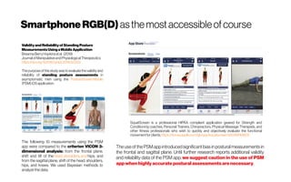 SmartphoneRGB(D) asthemostaccessibleof course
ValidityandReliabilityof StandingPosture
MeasurementsUsingaMobileApplication
BreannaBerryHopkinsetal. (2019)
JournalofManipulativeandPhysiologicalTherapeutics
https://doi.org/10.1016/j.jmpt.2019.02.003
The purpose ofthis study wasto evaluate the validity and
reliability of standing posture assessments in
asymptomatic men using the PostureScreenMobile
(PSM)iOSapplication.
SquatScreen is a professional HIPAA compliant application geared for Strength and
Conditioning coaches, Personal Trainers, Chiropractors, Physical Massage Therapists, and
other fitness professionals who wish to quickly and objectively evaluate the functional
movementforclients.https://itunes.apple.com/gb/app/squatscreen/id1249748805
The following 10 measurements using the PSM
app were compared to the criterion VICON 3-
dimensional analysis: from the frontal plane,
shift and tilt of the head, shoulders, and hips; and
from the sagittal plane, shift of the head, shoulders,
hips, and knees. We used Bayesian methods to
analyze the data.
The use of the PSMappintroducedsignificant bias in postural measurements in
the frontal and sagittal plane. Until further research reports additional validity
and reliability data of the PSM app, we suggest caution in the use of PSM
appwhenhighlyaccurate posturalassessments arenecessary.
 