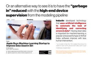 Oranalternative wayto see it is tohavethe “garbage
in” reduced withthe high-end device
supervision fromthemodelingpipeline
Inductiv developed technology
that uses artificial intelligence
to automate the task of
identifying and correcting
errorsindata*. Havingcleandata
is important for machine learning, a
popular and powerful type of AI that
helps software improve with less
human intervention.
* i.e. in order to train the “AI” to detect the errors, it is
useful to have some ground truth data, even if your
modelwasunsupervised
https://www.bloomberg.com/news/articles/2020-05-27/apple-
buys-machine-learning-startup-to-improve-data-used-in-siri?sr
nd=markets-vp&sref=0TyqkWgK
 