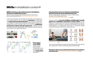 IMUSsinrehabilitationcontext#1
MEMSInertialSensorsBasedGaitAnalysisforRehabilitation
AssessmentviaMulti-SensorFusion
SenQiu,LongLiu,HongyuZhao,Zhelong WangandYongmeiJiang
Micromachines2018,9(9),442;https://doi.org/10.3390/mi9090442
In this study, fluctuations of joint angle and asymmetry of foot elevation in
human walking stride records are analyzed to assess gait in healthy adults
andpatientsaffected withgait disorders.Thispaper aimstobuildalow-
cost, intelligent and lightweight wearable gait analysis platform based on the
emerging body sensor networks, which can be used for rehabilitation
assessment of patients with gait impairments. A calibration method
for accelerometer and magnetometer was proposed to deal with ubiquitous
orthoronalerrorandmagneticdisturbance.
Kneerangeof
motion(ROM)
recoveryhistory
beforeandafter
medicaltreatmentsfor
anarthropathypatient
andastrokepatient,
respectively.
UsingBody-WornSensorsforPreliminaryRehabilitation
AssessmentinStrokeVictimsWithGaitImpairment
SenQiu ;ZhelongWang; HongyuZhao;Long Liu;YongmeiJiang
UniversityofTechnology,Dalian,China
https://doi.org/10.1109/ACCESS.2018.2816816(2018)
This paper proposed a low-cost, intelligent, and lightweight wearable
platform for rehabilitation assessment in stroke victims with gait
impairment. The paper starts from the sensor physical properties and human
physiology structure, and aims to solve sensor drift problem by zero velocity
update algorithm. A complementary filter based on proportional integral
controller wasadoptedtoeliminatecomputationalerrors.
The concept of gait analysis (a) traditional observational gait analysis method
(b)twotypicalabnormalarch:strephenopodiaandstrephexopodia.
BodySensorNetworkbasedRobustGaitAnalysis:TowardClinical
andatHomeUsehttps://doi.org/10.1109/JSEN.2018.2860938 (2019)
 