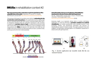 IMUSsinrehabilitationcontext#2
UsingBody-WornSensorsforPreliminaryRehabilitation
AssessmentinStrokeVictimsWithGaitImpairment
SenQiu ;ZhelongWang; HongyuZhao;Long Liu;YongmeiJiang
UniversityofTechnology,Dalian,China
https://doi.org/10.1109/ACCESS.2018.2816816(2018)
Improving health is an important driving factor of sensor technology
applications. To meet the demands of precision medicine for medical
rehabilitation and elderly guardianship, using wearable sensors to get
kinematics, kinetics, and biochemical information has become an
interdisciplinary research hotspot recently. This paper proposed a low-cost,
intelligent, and lightweight wearable platform for rehabilitation assessment in
strokevictimswithgaitimpairment.
HipandtrunkkinematicsestimationingaitthroughKalmanfilter
usingIMUdataattheankle ABaghdadi,LACavuoto,JLCrassidis
IEEESensorsJournal,2018 https://doi.org/10.1109/JSEN.2018.2817228
The purpose of this paper is to provide a new method of estimating the hip
acceleration and trunk posture in the sagittal plane during a walking task
using an extended Kalman filter (EKF) and an unscented Kalman filter (UKF).
A comparison between these two estimation techniques is also provided.
Considering the periodic nature of gait, a modified biomechanical model
with Fourier series approximations are utilized as a priori knowledge. Inertial
measurement units (IMUs) are placed on the right side of the ankle, hip, and
middle of the trunk of twenty recruited participants, as input, a posteriori data,
andthegroundtruthforthemodel,separately.
 