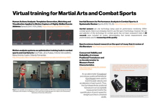 VirtualtrainingforMartialArtsandCombatSports
HumanActionsAnalysis:TemplatesGeneration,Matchingand
VisualizationAppliedtoMotionCaptureofHighly-SkilledKarate
AthletesSensors2017,17(11),2590;https://doi.org/10.3390/s17112590
Motionanalysissystemsasoptimizationtrainingtoolsincombat
sportsandmartialartsEwaPolak,JerzyKulasa,AntónioVencesBrito,
MariaAntónioCastro,OrlandoFernandes
http://revpubli.unileon.es/ojs/index.php/artesmarciales/article/view/1687
InertialSensorsforPerformanceAnalysisinCombatSports:A
SystematicReviewSports2019,7(1),28;https://doi.org/10.3390/sports7010028
Inertial sensors are one technology being used for performance monitoring. Within
combat sports, there is an emerging trend to use this type of technology; however, the use
and selection of this technology for combat sports has not been reviewed.A total of 36
records were included for review, demonstrating that inertial measurements were
predominatelyusedfor measuringstrikequality.
Sportsscience-based researchonthesportof muaythai:Areviewof
theliteraturehttp://wjst.wu.ac.th/index.php/wjst/article/view/2243
ConcurrentValidityand
ReliabilityofaLinear
PositionalTransducerand
anAccelerometerto
MeasurePunch
Characteristics
http://doi.org/10.1519/JSC.00000
00000002284
Anaccelerometer (Crossbow)
andalinearpositionaltransducer
(GymAware)wereusedto
examinepeak velocityand
accelerationofeachpunch.Thus,
theGymAwarelinear positional
transducerisanacceptable
measurementtoolforthe
quantificationofpunchspeedfor
straightpunchesinuntrained
adults.
 