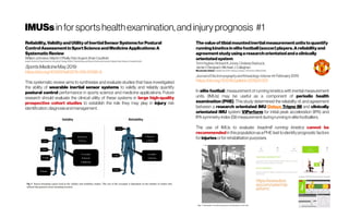 IMUSsinforsportshealthexamination,andinjuryprognosis #1
Thevalueoftibialmountedinertialmeasurementunitstoquantify
runningkineticsinelitefootball(soccer)players.Areliabilityand
agreementstudyusingaresearchorientatedandaclinically
orientatedsystem
Tom Hughes, Richard K.Jones, ChelseaStarbuck,
Jamie C.Sergeant, Michael J. Callaghan
Manchester United Football Club,AON Training Complex / Universityof Manchester
JournalofElectromyographyandKinesiologyVolume44, February2019
https://doi.org/10.1016/j.jelekin.2019.01.001
In elite football, measurement of running kinetics with inertial measurement
units (IMUs) may be useful as a component of periodic health
examination (PHE). This study determined the reliability of, and agreement
between a research orientated IMU Delsys Trigno IM and clinically
orientated IMU system ViPerform for initial peak acceleration (IPA) and
IPAsymmetryindex(SI)measurementduringrunninginelitefootballers.
The use of IMUs to evaluate treadmill running kinetics cannot be
recommended in thispopulationasaPHEtesttoidentifyprognosticfactors
for injuriesorfor rehabilitationpurposes.
Reliability,ValidityandUtilityofInertialSensorSystemsforPostural
ControlAssessmentinSportScienceandMedicineApplications:A
SystematicReview
William Johnston, Martin O’Reilly, Rob Argent, BrianCaulfield
Insight Centre for Data Analytics, University College Dublin; Physiotherapy and Sports ScienceUniversityCollege Dublin; Beacon Hospital Dublin
SportsMedicine May2019
https://doi.org/10.1007/s40279-019-01095-9
This systematic review aims to synthesise and evaluate studies that have investigated
the ability of wearable inertial sensor systems to validly and reliably quantify
postural control performance in sports science and medicine applications. Future
research should evaluate the clinical utility of these systems in large high-quality
prospective cohort studies to establish the role they may play in injury risk
identification,diagnosisandmanagement.
 