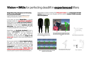 Vision+IMUs for perfecting deadlift in experienced lifters
Weight-Mate:WearableSystemforPerfecting
theConventionalDeadlift
FrederikSørensenandThomasGuldborgJensen
Aalborg University(16Jun2017) projekter.aau.dk
In this paper, we present Weight-Mate, a wearable
prototype system for experienced weightlifters.
Weight-Mate provides audio and visual feedback to
weightlifters so they can precisely track their own body
movements in a way that is seamless and non-
distracting, while supporting them in their goal of
completing adeadliftwithcorrecttechnique.
Weight-Mate was iteratively developed through a
series of user-centred formative evaluations of
studying the system in use with experienced
weightlifters. Based on user feedback and our
observations, we have improved the design of the
sensor suit required to map current body locations in
thedeadlift.
We have also identified the kind of digital feedback,
both audio and visual support, which can assist
weightlifters in correcting their deadlift technique during
training sessions. A summative evaluation with 10
weightlifters showed that our improved design of the
Weight-Mate prototype system helped them to
achieve an improved deadlift performance, while
using thesystemtoperformtheirusualtrainingregime.
Weight-Mateisasystemconsisting ofthe Unitygameengine andacompressionsuitwith
sensors aligned on legs, trunk, shoulders, and arms using the Arduino FLORA wearable
electronicplatform.
 