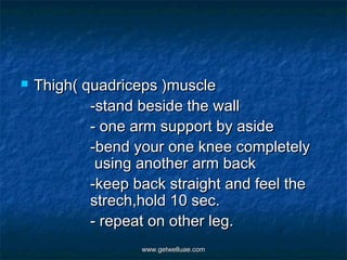    Thigh( quadriceps )muscle
            -stand beside the wall
            - one arm support by aside
            -bend your one knee completely
             using another arm back
            -keep back straight and feel the
            strech,hold 10 sec.
            - repeat on other leg.
                   www.getwelluae.com
 