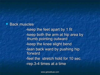    Back muscles
            -keep the feet apart by 1 fit
            -keep both the arm at hip area by
             thumb pointing outward
            -keep the knee slight bend
            -lean back ward by pushing hip
             forward
            -feel the stretch hold for 10 sec.
            -rep.3-4 times at a time
                     www.getwelluae.com
 