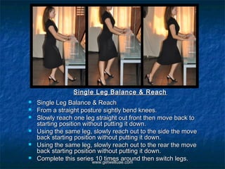 Single Leg Balance & Reach
   Single Leg Balance & Reach
   From a straight posture sightly bend knees.
   Slowly reach one leg straight out front then move back to
    starting position without putting it down.
   Using the same leg, slowly reach out to the side the move
    back starting position without putting it down.
   Using the same leg, slowly reach out to the rear the move
    back starting position without putting it down.
   Complete this series 10 times around then switch legs.
                          www.getwelluae.com
 