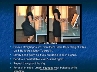 Invisible Chair
   From a straight posture: Shoulders Back, Back straight, Chin
    Up & Buttocks slightly Tucked In.
   Slowly bend down as if you are going to sit in a chair.
   Bend to a comfortable level & stand again.
   Repeat throughout the day.
   For a bit of extra “umph” squeeze your buttocks while
                           www.getwelluae.com
 