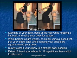 Tricep Press
   Standing at your desk, bend at the hips while keeping a
    flat back and using your desk for support.
   While holding a light weight, or simply using a closed fist,
    pull your elbow back while keeping your shoulders
    square toward your desk.
   Slowly extend your elbow to a straight back position.
   Extend & bend your elbow for 12 repetitions then switch
    to other arm.         www.getwelluae.com
 