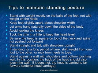 Tips to maintain standing posture
   Stand with weight mostly on the balls of the feet, not with
    weight on the heels
   Keep feet slightly apart, about shoulder-width
   Let arms hang naturally down the sides of the body
   Avoid locking the knees
   Tuck the chin in a little to keep the head level
   Be sure the head is square on top of the neck and spine,
    not pushed out forward
   Stand straight and tall, with shoulders upright
   If standing for a long period of time, shift weight from one
    foot to the other, or rock from heels to toes.
   Stand against a wall with shoulders and bottom touching
    wall. In this position, the back of the head should also
    touch the wall - if it does not, the head is carried to far
    forward (anterior head carriage).
                          www.getwelluae.com
 