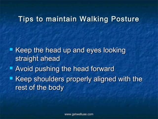 Tips to maintain Walking Posture



   Keep the head up and eyes looking
    straight ahead
   Avoid pushing the head forward
   Keep shoulders properly aligned with the
    rest of the body


                   www.getwelluae.com
 