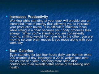    Increased Productivity
    Working while standing at your desk will provide you an
    increased level of energy thus allowing you to increase
    your production levels.  It is difficult to maintain focus
    while sitting in a chair because your body produces less
    energy.  When you're standing you are consistently
    moving, shifting weight from one leg to the other; you are
    moving so your brain moves & you move along with your
    work day

   Burn Calories
    Even standing for just four hours daily can burn an extra
    200 calories a day–leading to a 20 lb. weight loss over
    the course of a year. Standing more often also
    contributes to an overall better sense of well-being and
    health.
                         www.getwelluae.com
 