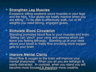    Strengthen Leg Muscles
    Excessive sitting weakens yours muscles in your legs
    and the hips. Your glutes are totally inactive when you
    are sitting.  To be able to effectively walk, run or lift
    weights you need strong, engaged glutes.

   Stimulate Blood Circulation
    Standing promotes blood flow to your muscles and brain.
     Sitting can “pinch” your veins and arteries which can
    leave you feeling lethargic.  Standing up at your desk
    allows your blood to freely flow providing more oxygen
    gets to your brain

   Improve Mental Clarity
    Blood flow & oxygen to the brain will improve your
    mental sharpness.   When you sit you are lethargic &
    easily distracted.  In contrast, when you stand you will
    become more focused & therefore more creative.
                           www.getwelluae.com
 