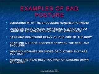 EXAMPLES OF BAD
             POSTURE
 SLOUCHING WITH THE SHOULDERS HUNCHED FORWARD
   LORDOSIS (ALSO CALLED "SWAYBACK"), WHICH IS TOO
    LARGE OF AN INWARD CURVE IN THE LOWER BACK

   CARRYING SOMETHING HEAVY ON ONE SIDE OF THE BODY

   CRADLING A PHONE RECEIVER BETWEEN THE NECK AND
    SHOULDER

   WEARING HIGH-HEELED SHOES OR CLOTHES THAT ARE
    TOO TIGHT

   KEEPING THE HEAD HELD TOO HIGH OR LOOKING DOWN
    TOO MUCH


                      www.getwelluae.com
 