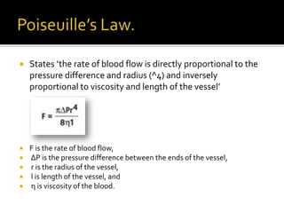  States ‘the rate of blood flow is directly proportional to the
pressure difference and radius (^4) and inversely
proportional to viscosity and length of the vessel’
 F is the rate of blood flow,
 ΔP is the pressure difference between the ends of the vessel,
 r is the radius of the vessel,
 l is length of the vessel, and
 η is viscosity of the blood.
 