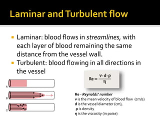  Laminar: blood flows in streamlines, with
each layer of blood remaining the same
distance from the vessel wall.
 Turbulent: blood flowing in all directions in
the vessel
Re - Reynolds’ number
ν is the mean velocity of blood flow (cm/s)
d is the vessel diameter (cm),
ρ is density
η is the viscosity (in poise)
 
