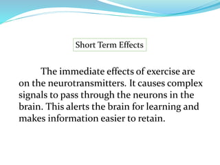 Short Term Effects
The immediate effects of exercise are
on the neurotransmitters. It causes complex
signals to pass through the neurons in the
brain. This alerts the brain for learning and
makes information easier to retain.
 