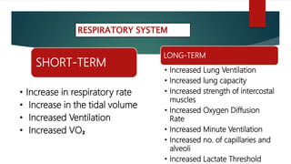SHORT-TERM
• Increase in respiratory rate
• Increase in the tidal volume
• Increased Ventilation
• Increased VO₂
LONG-TERM
• Increased Lung Ventilation
• Increased lung capacity
• Increased strength of intercostal
muscles
• Increased Oxygen Diffusion
Rate
• Increased Minute Ventilation
• Increased no. of capillaries and
alveoli
• Increased Lactate Threshold
RESPIRATORY SYSTEM
 