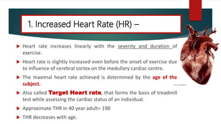 1. Increased Heart Rate (HR) –
 Heart rate increases linearly with the severity and duration of
exercise.
 Heart rate is slightly increased even before the onset of exercise due
to influence of cerebral cortex on the medullary cardiac centre.
 The maximal heart rate achieved is determined by the age of the
subject.
 Also called Target Heart rate, that forms the basis of treadmill
test while assessing the cardiac status of an individual.
 Approximate THR in 40 year adult= 190
 THR decreases with age.
 