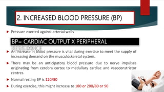  Pressure exerted against arterial walls
 An increase in blood pressure is vital during exercise to meet the supply of
increasing demand on the musculoskeletal system.
 There may be an anticipatory blood pressure due to nerve impulses
originating from cerebra cortex to medullary cardiac and vasoconstrictor
centres.
 Normal resting BP is 120/80
 During exercise, this might increase to 180 or 200/80 or 90
2. INCREASED BLOOD PRESSURE (BP)
BP= CARDIAC OUTPUT X PERIPHERAL
RESISTANCE
 