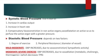  Systolic Blood Pressure: Rise is due to:
1. Increase in cardiac output
2. Increase in heart rate
3. Compensatory Vasoconstriction in non active organs,vasodilatation on active so as to
perfuse the active organ with a greater pressure.
 Diastolic Blood Pressure: depends on two factors:
1. Degree of exercise 2. Peripheral Resistance ( diameter of vessel)
MILD-MODERATE : DBP INCREASES, due to vasoconstriction( Sympathetic activity)
MODERATE-SEVERE EXERCISE: DBP DECREASES, due to vasodilation (metabolic, cholinergic,
thermogenic) (which decreases TPR)
 