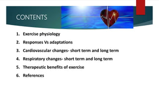 CONTENTS
1. Exercise physiology
2. Responses Vs adaptations
3. Cardiovascular changes- short term and long term
4. Respiratory changes- short term and long term
5. Therapeutic benefits of exercise
6. References
 