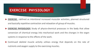 EXERCISE PHYSIOLOGY
 EXERCISE : defined as intentional increased muscular activities, planned structured
and basically repetitive contraction and relaxation of group of muscles.
 EXERCISE PHYSIOLOGY: Study of physio-chemical processes in the body that allow
conversion of chemical energy into mechanical work and the changes in the organ
systems in response to the effects of the work.
 Continued skeletal muscle activity utilises energy that depends on the rate of
nutrients and oxygen supply to the exercising muscles.
 