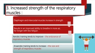 Diaphragm and intercostal muscles increase in strength
Results in an improved ability to breathe in more air,
for longer with less fatigue .
Aerobic training tends to improve-- the endurance of
respiratory muscles
Anaerobic training tends to increase --the size and
strength of respiratory muscles
3. Increased strength of the respiratory
muscles :
 