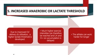 Due to improved O2
delivery & utilisation, a
higher lactate threshold is
developed.
• Much higher exercise
intensities can therefore
be reached and LA and
H+ ion accumulation is
delayed.
• The athlete can work
harder for longer
5. INCREASED ANAEROBIC OR LACTATE THRESHOLD
 