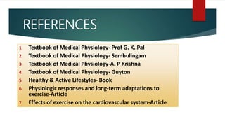 REFERENCES
1. Textbook of Medical Physiology- Prof G. K. Pal
2. Textbook of Medical Physiology- Sembulingam
3. Textbook of Medical Physiology-A. P Krishna
4. Textbook of Medical Physiology- Guyton
5. Healthy & Active Lifestyles- Book
6. Physiologic responses and long-term adaptations to
exercise-Article
7. Effects of exercise on the cardiovascular system-Article
 