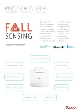 O projeto Fall
Sensing pretende
criar um sistema
rápido de avaliação
de risco de queda e
implementar
programas de
exercícios para
redução do risco de
queda. Trata-se de
um projeto de
investigação em
consórcio com a
Sensing Future
Technologies,
Fraunhofer e
Coimbra Health
School.
RISCO DE QUEDA
PROJETO DE INVESTIGAÇÃO: FALL SENSING*
Falls Efﬁcacy Scale
Falls History Questionnaire
10 Meters Walking Speed
Step-up Test
Limits of Stability
Functional Reach Test
Time Up and Go
30 Seconds Sit to Stand
10 Meters Walking Speed
*O MÓDULO FALL SENSING ESTARÁ DISPONÍVEL NO
PHYSIOSENSING A PARTIR DE JANEIRO DE 2017
 