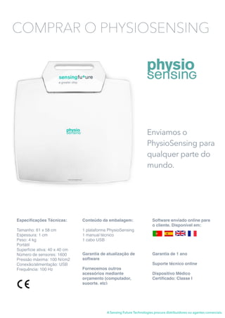 Enviamos o
PhysioSensing para
qualquer parte do
mundo.
Especiﬁcações Técnicas:
Tamanho: 61 x 58 cm
Espessura: 1 cm
Peso: 4 kg
Portátil
Superfície ativa: 40 x 40 cm
Número de sensores: 1600
Pressão máxima: 100 N/cm2
Conexão/alimentação: USB
Frequência: 100 Hz
Conteúdo da embalagem:
1 plataforma PhysioSensing
1 manual técnico
1 cabo USB
Garantia de 1 ano
Suporte técnico online
Dispositivo Médico
Certiﬁcado: Classe I
Software enviado online para
o cliente. Disponível em:
A Sensing Future Technologies procura distribuidores ou agentes comerciais.
COMPRAR O PHYSIOSENSING
Garantia de atualização de
software
Fornecemos outros
acessórios mediante
orçamento (computador,
suporte, etc)
 