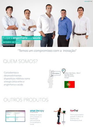 Coimbra Instituto	Pedro	Nunes	- Bloco	C
Rua	Pedro	Nunes
3030-199	Coimbra
Portugal
“Temos um compromisso com a inovação”
QUEM SOMOS?
Concebemos e
desenvolvimentos
dispositivos médicos numa
sinergia única entre a
engenharia e saúde.
Software de registo
clínico baseado na
Classificação
Internacional de
Funcionalidade e
Saúde
Treino proprioceptivo
baseado na tábua de
Freeman e em
Biofeedback Visual
OUTROS PRODUTOS
 