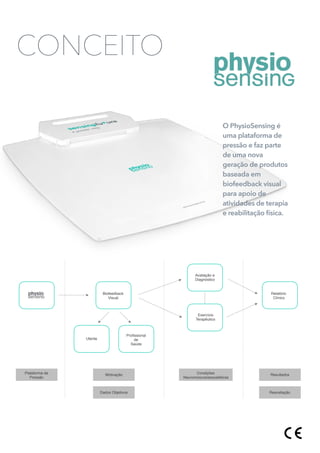 CONCEITO
Biofeedback
Visual
Utente
Proﬁssional
de
Saúde
Avaliação e
Diagnóstico
Exercício
Terapêutico
Relatório
Clínico
Plataforma de
Pressão
Motivação
Dados Objetivos
Condições
Neuromúsculoesqueléticas
Resultados
Reavaliação
O PhysioSensing é
uma plataforma de
pressão e faz parte
de uma nova
geração de produtos
baseada em
biofeedback visual
para apoio de
atividades de terapia
e reabilitação física.
 