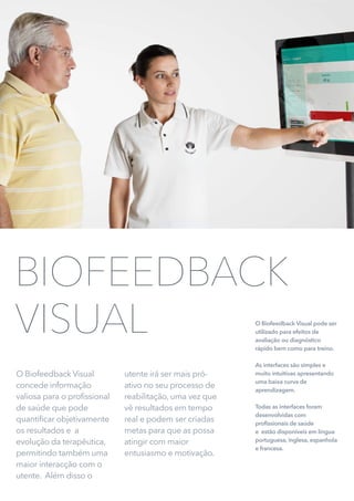 O Biofeedback Visual pode ser
utilizado para efeitos de
avaliação ou diagnóstico
rápido bem como para treino.
As interfaces são simples e
muito intuitivas apresentando
uma baixa curva de
aprendizagem.
Todas as interfaces foram
desenvolvidas com
profissionais de saúde
e estão disponíveis em língua
portuguesa, inglesa, espanhola
e francesa.
O Biofeedback Visual
concede informação
valiosa para o profissional
de saúde que pode
quantificar objetivamente
os resultados e a
evolução da terapêutica,
permitindo também uma
maior interacção com o
utente. Além disso o
utente irá ser mais pró-
ativo no seu processo de
reabilitação, uma vez que
vê resultados em tempo
real e podem ser criadas
metas para que as possa
atingir com maior
entusiasmo e motivação.
BIOFEEDBACK
VISUAL
 