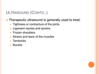 ULTRASOUND (CONTD..)
 Therapeutic ultrasound is generally used to treat:
 Tightness or contracture of the joints
 Ligament injuries and sprains
 Frozen shoulders
 Strains and tears of the muscles
 Tendonitis
 Bursitis
 