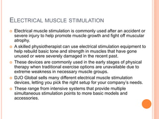 ELECTRICAL MUSCLE STIMULATION
 Electrical muscle stimulation is commonly used after an accident or
severe injury to help promote muscle growth and fight off muscular
atrophy.
 A skilled physiotherapist can use electrical stimulation equipment to
help rebuild basic tone and strength in muscles that have gone
unused or were severely damaged in the recent past.
 These devices are commonly used in the early stages of physical
therapy when traditional exercise options are unavailable due to
extreme weakness in necessary muscle groups.
 DJO Global sells many different electrical muscle stimulation
devices, letting you pick the right setup for your company’s needs.
 These range from intensive systems that provide multiple
simultaneous stimulation points to more basic models and
accessories.
 