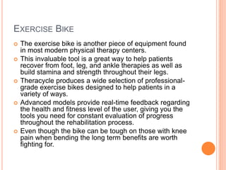 EXERCISE BIKE
 The exercise bike is another piece of equipment found
in most modern physical therapy centers.
 This invaluable tool is a great way to help patients
recover from foot, leg, and ankle therapies as well as
build stamina and strength throughout their legs.
 Theracycle produces a wide selection of professional-
grade exercise bikes designed to help patients in a
variety of ways.
 Advanced models provide real-time feedback regarding
the health and fitness level of the user, giving you the
tools you need for constant evaluation of progress
throughout the rehabilitation process.
 Even though the bike can be tough on those with knee
pain when bending the long term benefits are worth
fighting for.
 