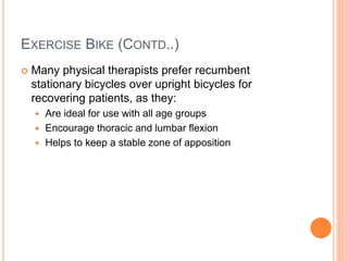 EXERCISE BIKE (CONTD..)
 Many physical therapists prefer recumbent
stationary bicycles over upright bicycles for
recovering patients, as they:
 Are ideal for use with all age groups
 Encourage thoracic and lumbar flexion
 Helps to keep a stable zone of apposition
 