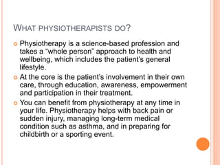 WHAT PHYSIOTHERAPISTS DO?
 Physiotherapy is a science-based profession and
takes a “whole person” approach to health and
wellbeing, which includes the patient’s general
lifestyle.
 At the core is the patient’s involvement in their own
care, through education, awareness, empowerment
and participation in their treatment.
 You can benefit from physiotherapy at any time in
your life. Physiotherapy helps with back pain or
sudden injury, managing long-term medical
condition such as asthma, and in preparing for
childbirth or a sporting event.
 