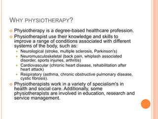 WHY PHYSIOTHERAPY?
 Physiotherapy is a degree-based healthcare profession.
 Physiotherapist use their knowledge and skills to
improve a range of conditions associated with different
systems of the body, such as:
 Neurological (stroke, multiple sclerosis, Parkinson's)
 Neuromusculoskeletal (back pain, whiplash associated
disorder, sports injuries, arthritis)
 Cardiovascular (chronic heart disease, rehabilitation after
heart attack)
 Respiratory (asthma, chronic obstructive pulmonary disease,
cystic fibrosis).
 Physiotherapists work in a variety of specialism's in
health and social care. Additionally, some
physiotherapists are involved in education, research and
service management.
 
