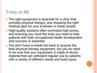 TYPES OF PE
 The right equipment is essential for a clinic that
provides physical therapy, and choosing the right
medical gear for your business is rarely simple.
 High-quality systems often command high prices,
and ensuring you have the tools you need to help
patients with both occupational health development
and recovery is essential.
 You don’t have to break the bank to acquire the
best physical therapy equipment, but you do need
to be sure that your equipment is made of sturdy
material that can withstand regular use by patients
with a variety of different needs and body types.
 
