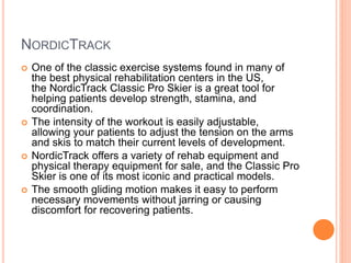NORDICTRACK
 One of the classic exercise systems found in many of
the best physical rehabilitation centers in the US,
the NordicTrack Classic Pro Skier is a great tool for
helping patients develop strength, stamina, and
coordination.
 The intensity of the workout is easily adjustable,
allowing your patients to adjust the tension on the arms
and skis to match their current levels of development.
 NordicTrack offers a variety of rehab equipment and
physical therapy equipment for sale, and the Classic Pro
Skier is one of its most iconic and practical models.
 The smooth gliding motion makes it easy to perform
necessary movements without jarring or causing
discomfort for recovering patients.
 