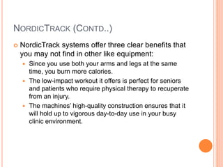 NORDICTRACK (CONTD..)
 NordicTrack systems offer three clear benefits that
you may not find in other like equipment:
 Since you use both your arms and legs at the same
time, you burn more calories.
 The low-impact workout it offers is perfect for seniors
and patients who require physical therapy to recuperate
from an injury.
 The machines’ high-quality construction ensures that it
will hold up to vigorous day-to-day use in your busy
clinic environment.
 
