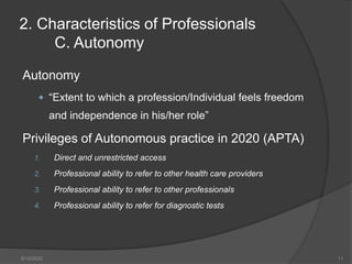 Autonomy
 “Extent to which a profession/Individual feels freedom
and independence in his/her role”
Privileges of Autonomous practice in 2020 (APTA)
1. Direct and unrestricted access
2. Professional ability to refer to other health care providers
3. Professional ability to refer to other professionals
4. Professional ability to refer for diagnostic tests
2. Characteristics of Professionals
C. Autonomy
8/12/2022 11
 