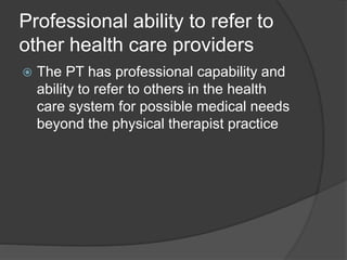 Professional ability to refer to
other health care providers
 The PT has professional capability and
ability to refer to others in the health
care system for possible medical needs
beyond the physical therapist practice
 